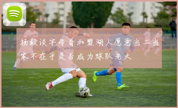 杨毅谈字母哥加盟湖人愿意当二当家不在乎是否成为球队老大