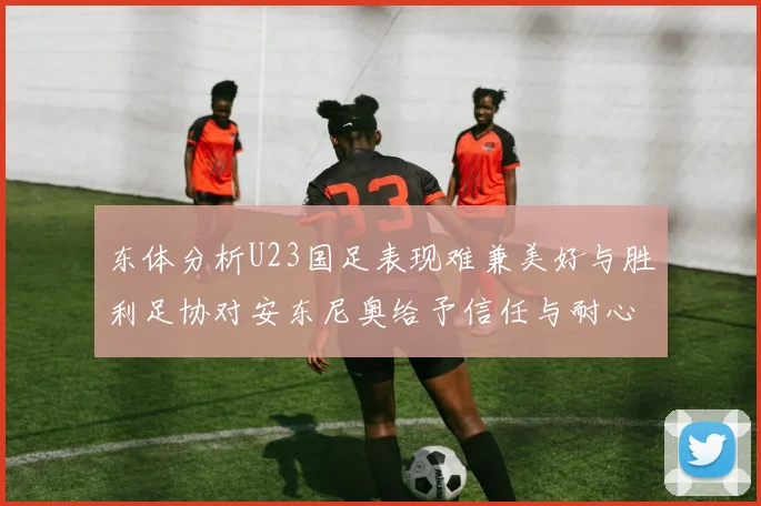 东体分析U23国足表现难兼美好与胜利足协对安东尼奥给予信任与耐心