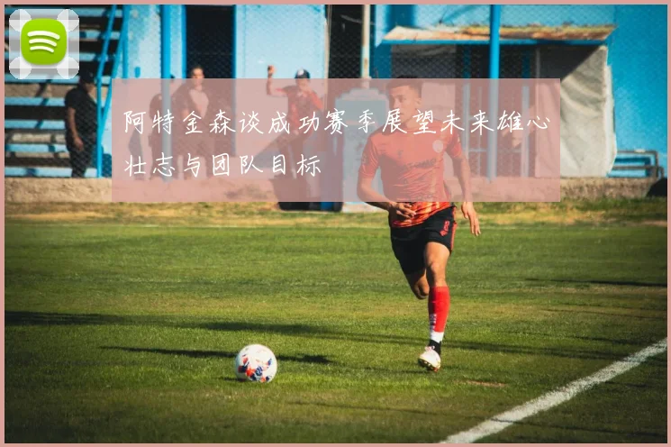 阿特金森谈成功赛季展望未来雄心壮志与团队目标