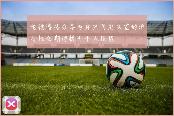 伦德博格分享与库里同更衣室的学习机会期待提升个人技能