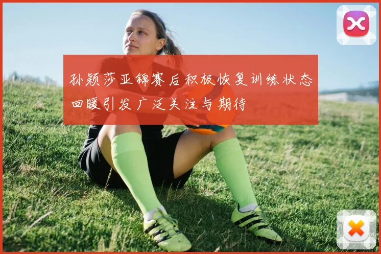 孙颖莎亚锦赛后积极恢复训练状态回暖引发广泛关注与期待