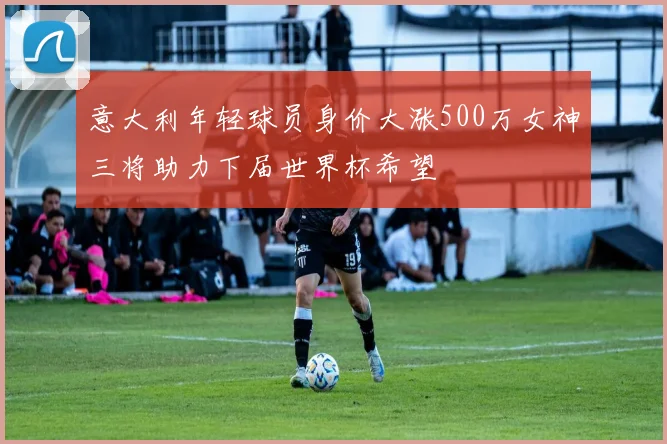 意大利年轻球员身价大涨500万女神三将助力下届世界杯希望
