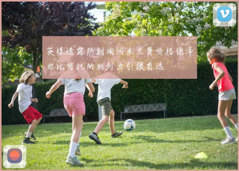 英媒透露热刺询问米兰费价格德泽尔比将托纳利列为引援首选
