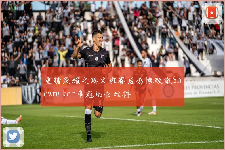 重铸荣耀之路文班赛后感慨致敬Showmaker争冠机会难得