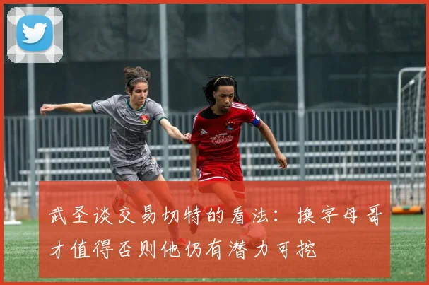 武圣谈交易切特的看法：换字母哥才值得否则他仍有潜力可挖