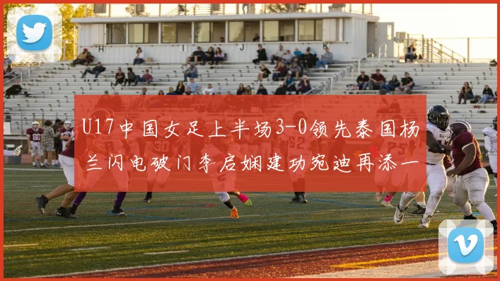 U17中国女足上半场3-0领先泰国杨兰闪电破门李启娴建功宛迪再添一分