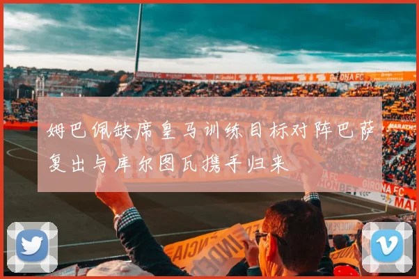 姆巴佩缺席皇马训练目标对阵巴萨复出与库尔图瓦携手归来