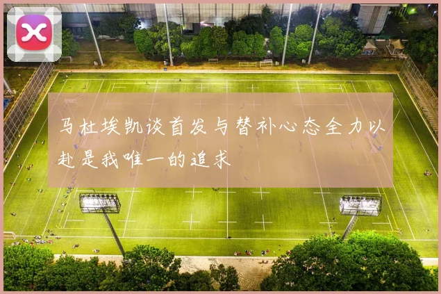 马杜埃凯谈首发与替补心态全力以赴是我唯一的追求