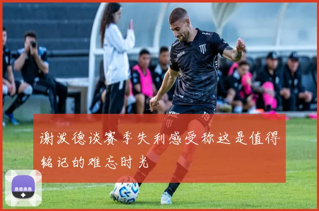 谢泼德谈赛季失利感受称这是值得铭记的难忘时光