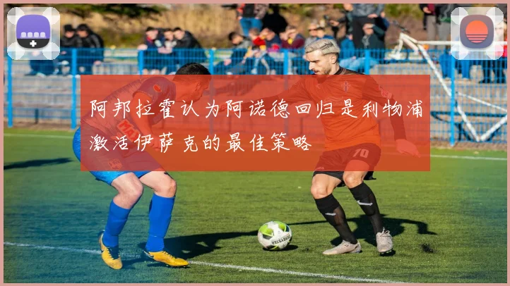 阿邦拉霍认为阿诺德回归是利物浦激活伊萨克的最佳策略