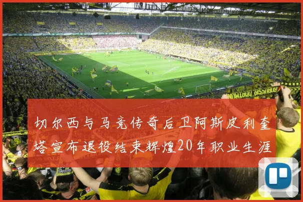 切尔西与马竞传奇后卫阿斯皮利奎塔宣布退役结束辉煌20年职业生涯