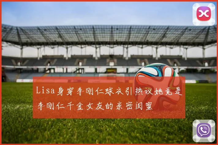 Lisa身穿李刚仁球衣引热议她竟是李刚仁千金女友的亲密闺蜜