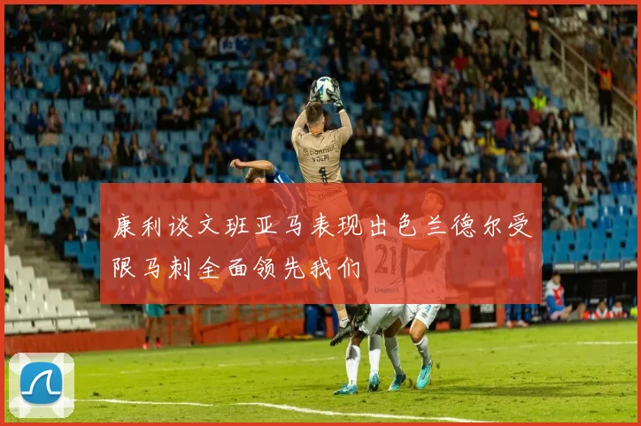 康利谈文班亚马表现出色兰德尔受限马刺全面领先我们