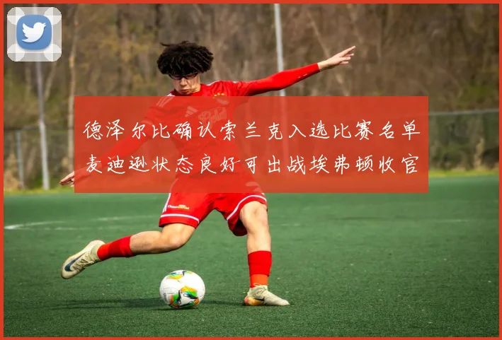 德泽尔比确认索兰克入选比赛名单麦迪逊状态良好可出战埃弗顿收官战
