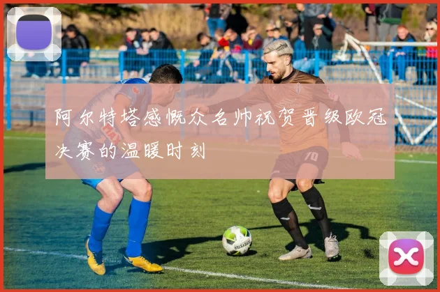 阿尔特塔感慨众名帅祝贺晋级欧冠决赛的温暖时刻