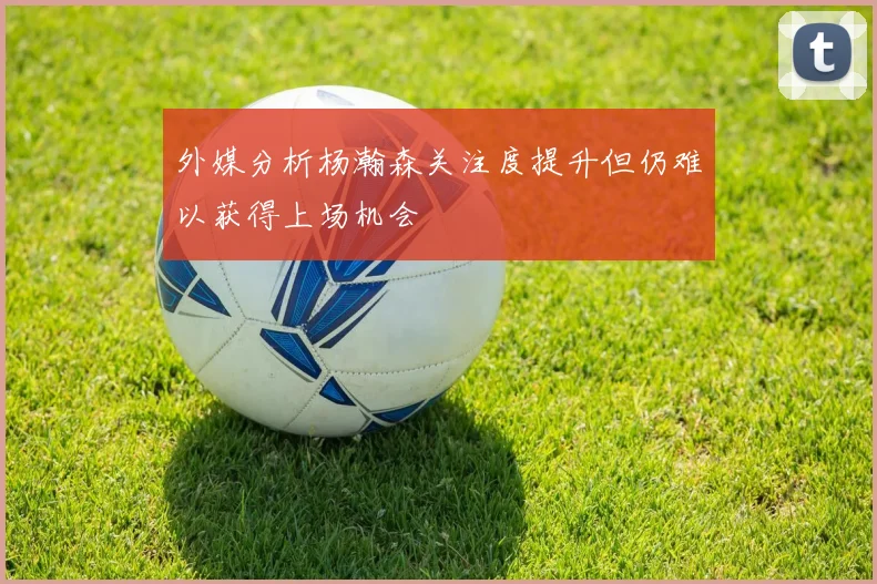 外媒分析杨瀚森关注度提升但仍难以获得上场机会