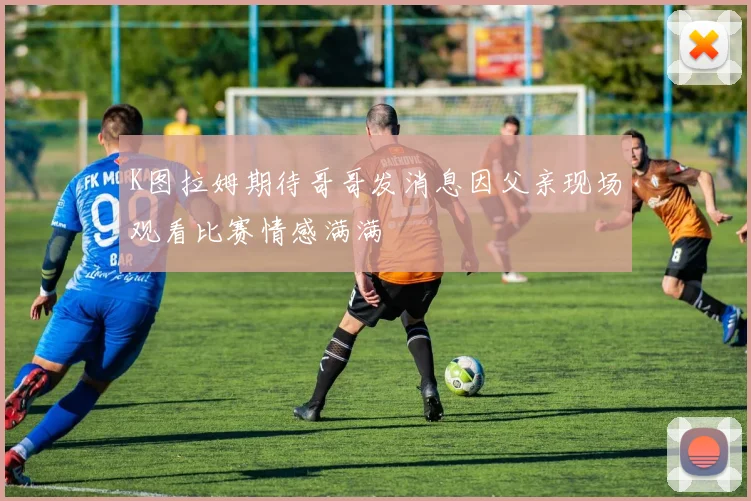 K图拉姆期待哥哥发消息因父亲现场观看比赛情感满满