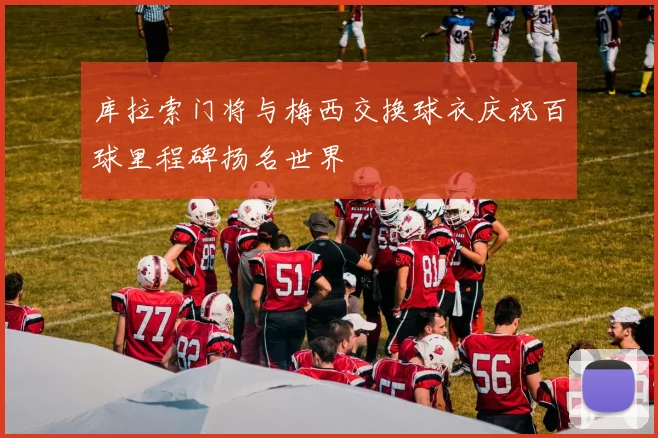 库拉索门将与梅西交换球衣庆祝百球里程碑扬名世界