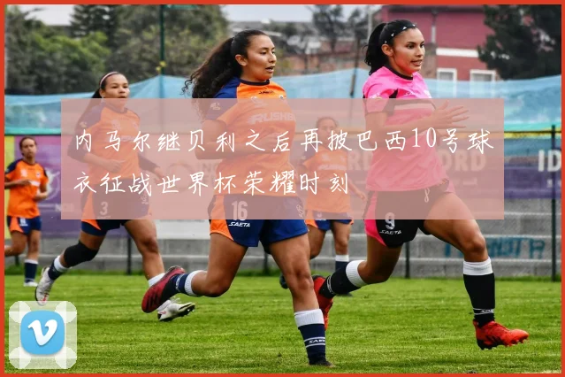 内马尔继贝利之后再披巴西10号球衣征战世界杯荣耀时刻
