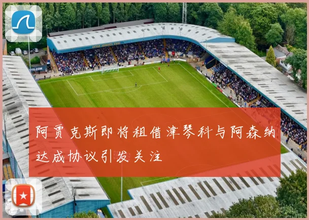 阿贾克斯即将租借津琴科与阿森纳达成协议引发关注