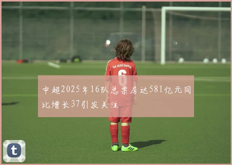 中超2025年16队总票房达581亿元同比增长37引发关注