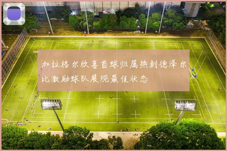 加拉格尔欣喜首球归属热刺德泽尔比激励球队展现最佳状态